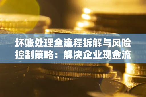 武汉坏账处理全流程拆解与风险控制策略：解决企业现金流顽疾的实战指南