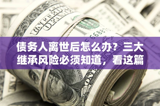 武汉债务人离世后怎么办？三大继承风险必须知道，看这篇就够了