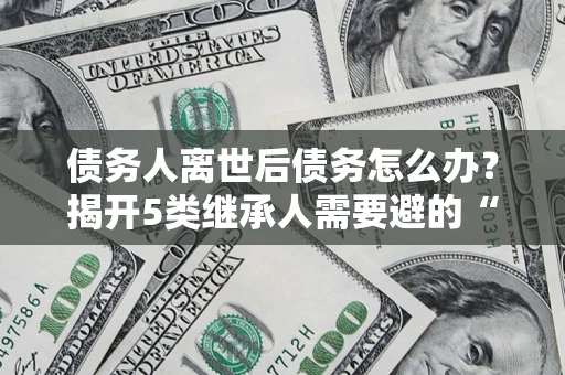 武汉债务人离世后债务怎么办？揭开5类继承人需要避的“坑”