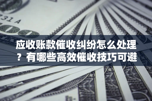武汉应收账款催收纠纷怎么处理？有哪些高效催收技巧可避免坏账？